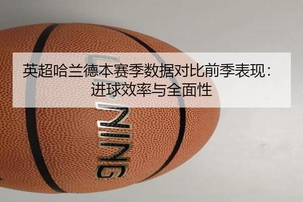 英超哈兰德本赛季数据对比前季表现：进球效率与全面性